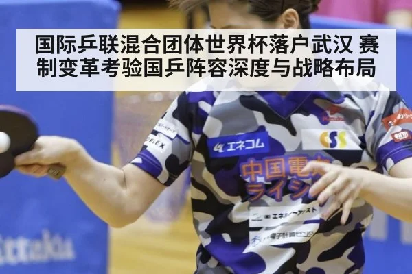 国际乒联混合团体世界杯落户武汉 赛制变革考验国乒阵容深度与战略布局