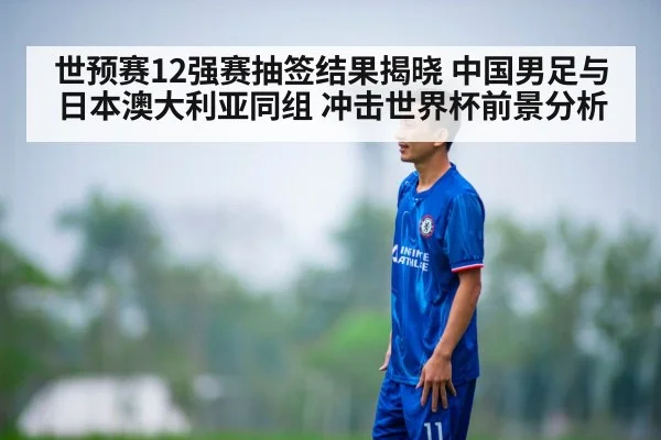 世预赛12强赛抽签结果揭晓 中国男足与日本澳大利亚同组 冲击世界杯前景分析
